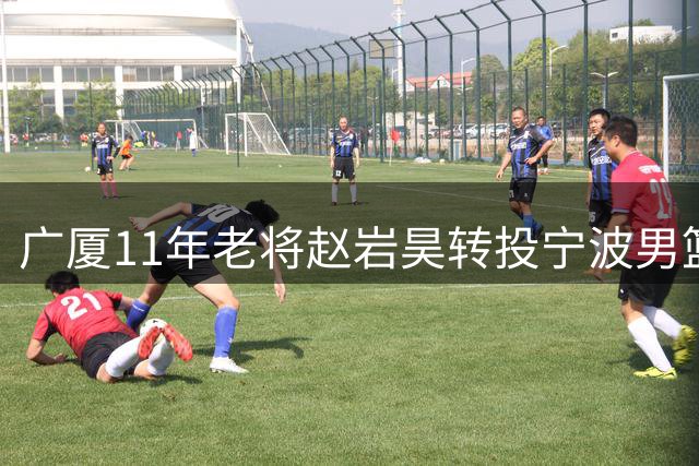 广厦11年老将赵岩昊转投宁波男篮 多项数据位列队史前茅
