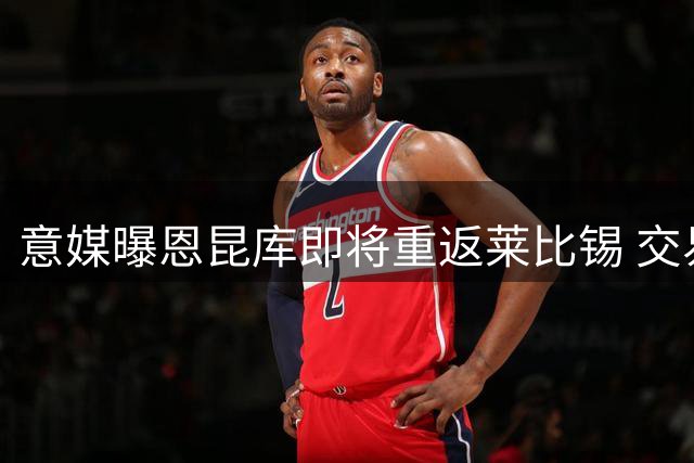 意媒曝恩昆库即将重返莱比锡 交易方案细节曝光