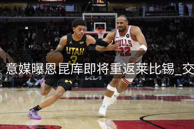 意媒曝恩昆库即将重返莱比锡 交易方案细节曝光