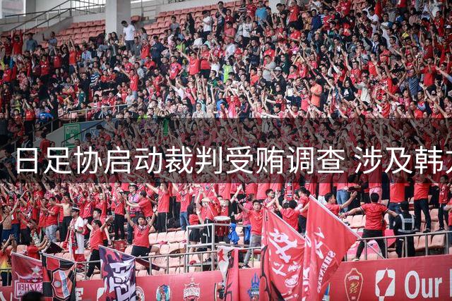 日足协启动裁判受贿调查 涉及韩方性招待指控