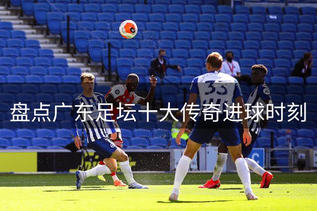 盘点广东足坛十大传奇进球时刻