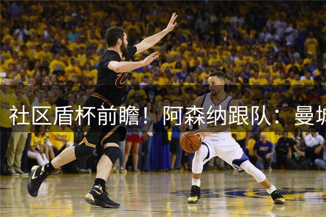 社区盾杯前瞻！阿森纳跟队：曼城2-1取胜 曼城跟队：枪手点球取胜