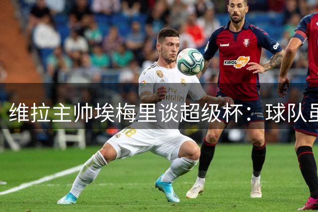 维拉主帅埃梅里谈超级杯：球队虽失主力但仍具竞争力