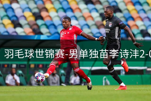 羽毛球世锦赛-男单独苗李诗沣2-0险胜晋级 王祉怡横扫过关
