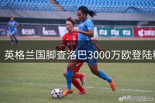 英格兰国脚查洛巴3000万欧登陆科莫 国米引援计划遭遇重挫