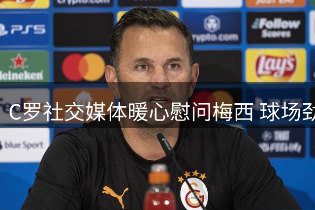C罗社交媒体暖心慰问梅西 球场劲敌展现动人温情