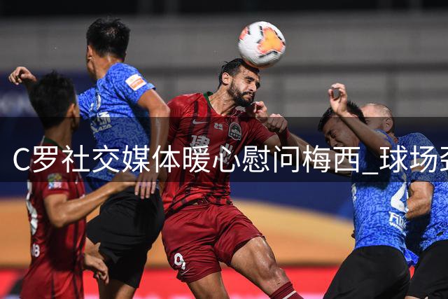 C罗社交媒体暖心慰问梅西 球场劲敌展现动人温情