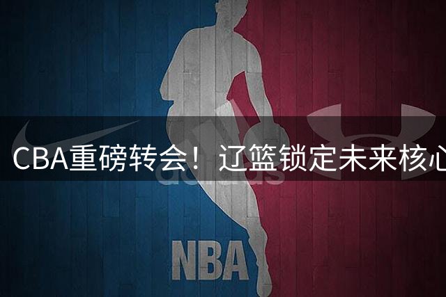 CBA重磅转会！辽篮锁定未来核心，国青队长段睿骐携7号战袍加盟